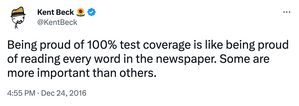 Tweet from Kent Beck - "Being proud of 100% test coverage is like being proud of reading every word in the newspaper. Some are more important than others."